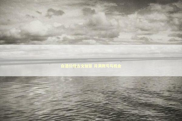 白酒价格古文智慧 月满则亏与机会