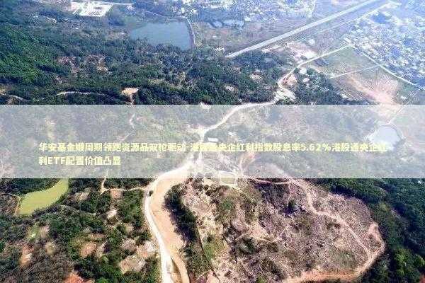 华安基金顺周期领跑资源品双轮驱动-港股通央企红利指数股息率5.62%港股通央企红利ETF配置价值凸显