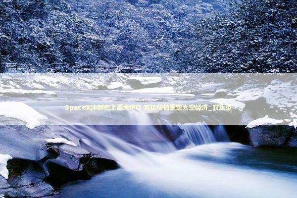 SpaceX冲刺史上最大IPO 万亿估值重塑太空经济_对比型