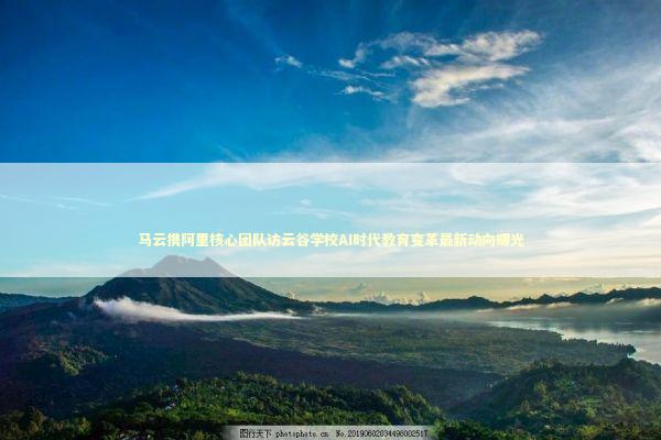 马云携阿里核心团队访云谷学校AI时代教育变革最新动向曝光