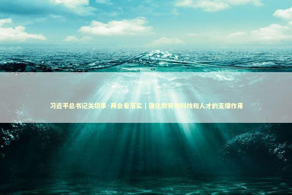 习近平总书记关切事·两会看落实｜强化教育对科技和人才的支撑作用