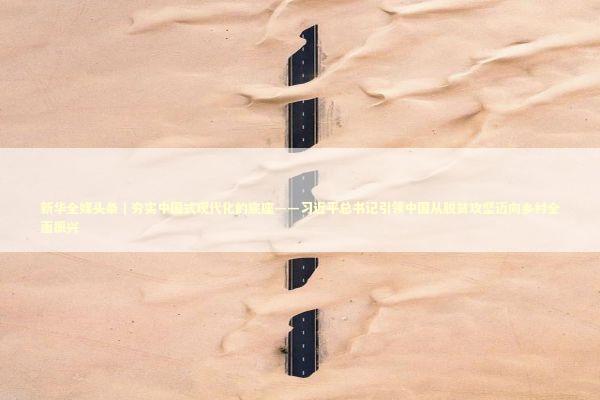 新华全媒头条｜夯实中国式现代化的底座——习近平总书记引领中国从脱贫攻坚迈向乡村全面振兴