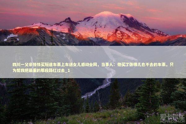 四川一父亲悄悄买短途车票上车送女儿感动全网，当事人：他买了张哪儿也不去的车票，只为帮我把最重的那段路扛过去_1