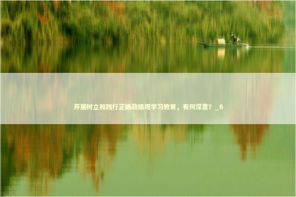 开展树立和践行正确政绩观学习教育，有何深意？_6